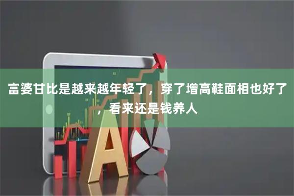 富婆甘比是越来越年轻了，穿了增高鞋面相也好了，看来还是钱养人