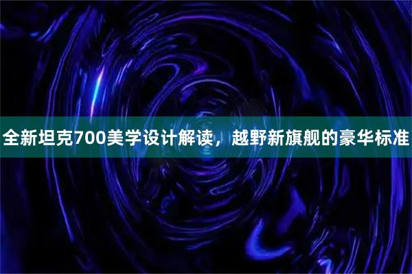 全新坦克700美学设计解读，越野新旗舰的豪华标准