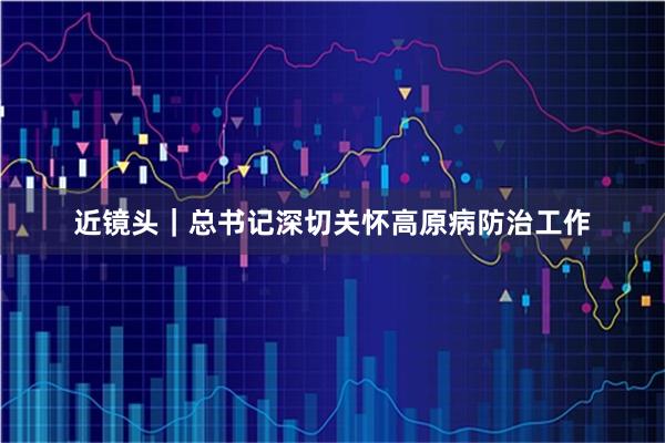 近镜头｜总书记深切关怀高原病防治工作