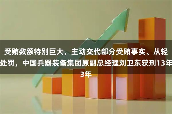 受贿数额特别巨大，主动交代部分受贿事实、从轻处罚，中国兵器装备集团原副总经理刘卫东获刑13年