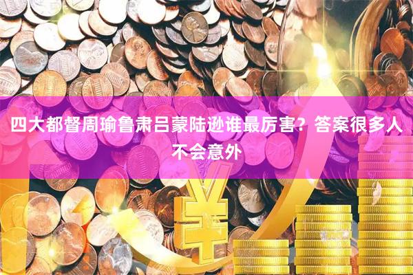 四大都督周瑜鲁肃吕蒙陆逊谁最厉害？答案很多人不会意外