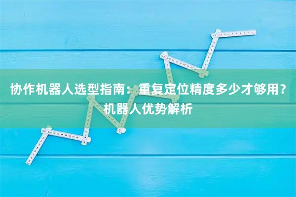 协作机器人选型指南：重复定位精度多少才够用？机器人优势解析
