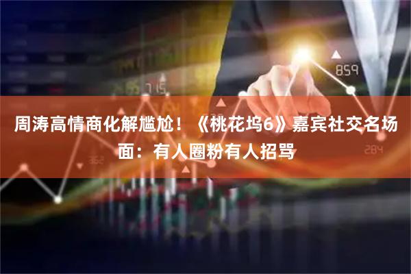周涛高情商化解尴尬!《桃花坞6》嘉宾社交名场面:有人圈粉有人招骂