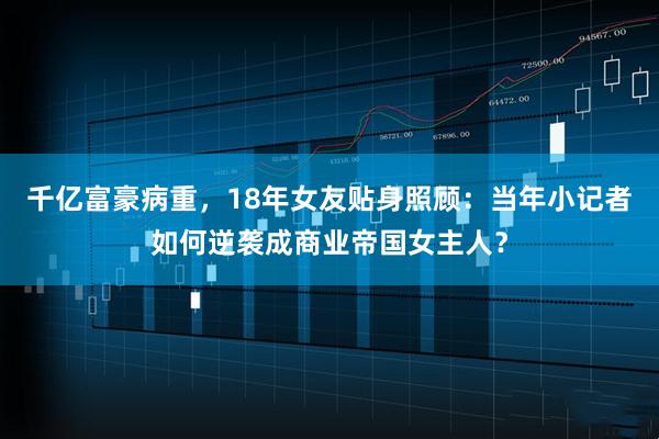 千亿富豪病重,18年女友贴身照顾:当年小记者如何逆袭成商业帝国女主人?