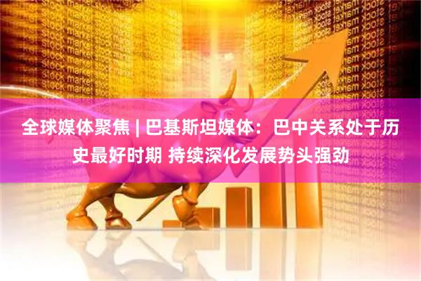 全球媒体聚焦 | 巴基斯坦媒体：巴中关系处于历史最好时期 持续深化发展势头强劲