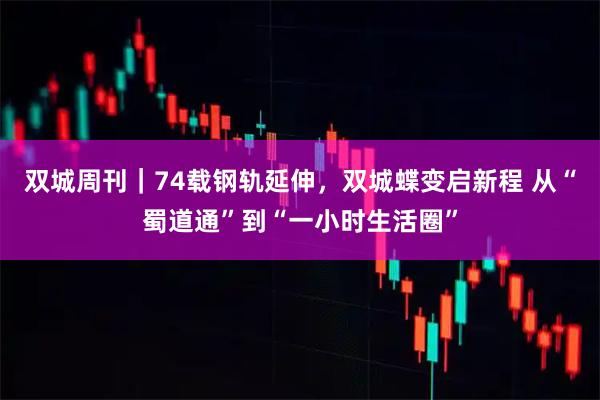 双城周刊｜74载钢轨延伸，双城蝶变启新程 从“蜀道通”到“一小时生活圈”