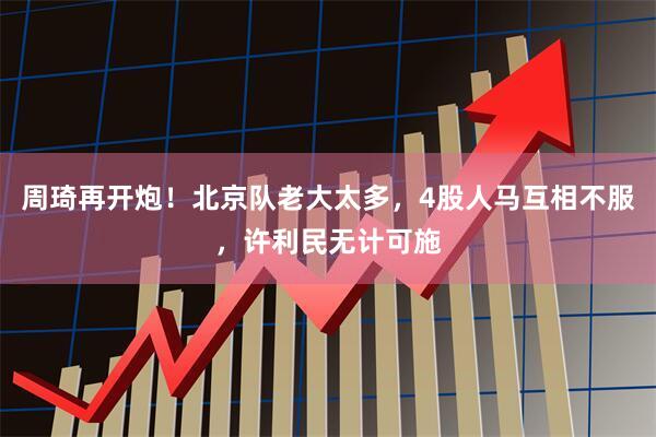 周琦再开炮！北京队老大太多，4股人马互相不服，许利民无计可施