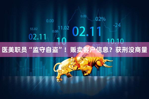 医美职员“监守自盗”!贩卖客户信息?获刑没商量