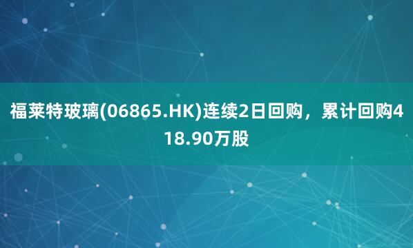 福莱特玻璃(06865.HK)连续2日回购,累计回购418.90万股
