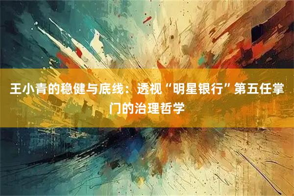 王小青的稳健与底线:透视“明星银行”第五任掌门的治理哲学