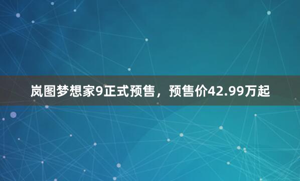 岚图梦想家9正式预售，预售价42.99万起