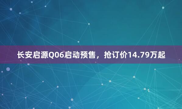 长安启源Q06启动预售，抢订价14.79万起